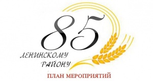 ПЛАН МЕРОПРИЯТИЙ ПОСВЯЩЕННЫХ 85-ЛЕТИЮ СО ДНЯ ОСНОВАНИЯ ЛЕНИНСКОГО РАЙОНА
